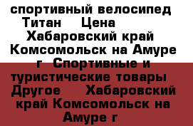 спортивный велосипед “Титан“ › Цена ­ 7 000 - Хабаровский край, Комсомольск-на-Амуре г. Спортивные и туристические товары » Другое   . Хабаровский край,Комсомольск-на-Амуре г.